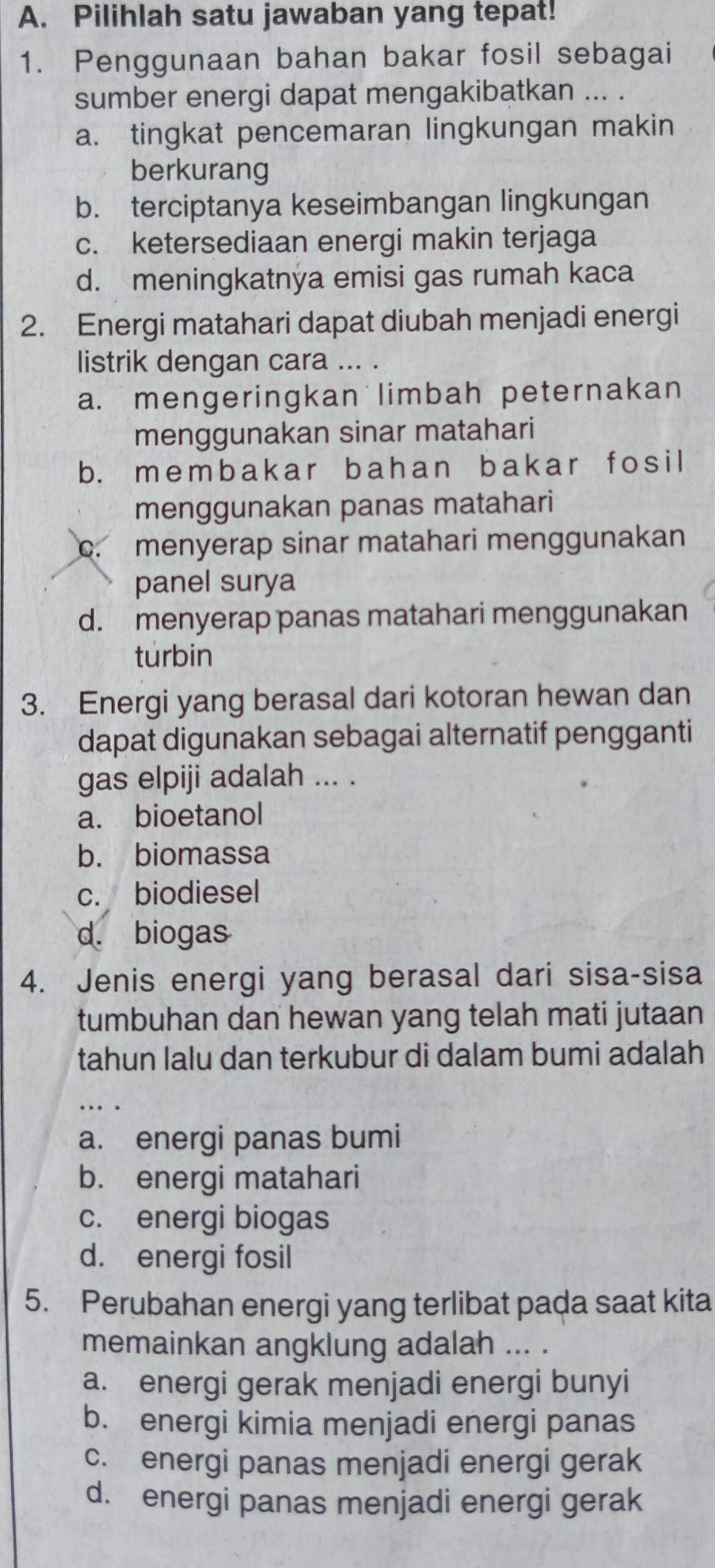 Pilihlah satu jawaban yang tepat!
1. Penggunaan bahan bakar fosil sebagai
sumber energi dapat mengakibatkan ... .
a. tingkat pencemaran lingkungan makin
berkurang
b. terciptanya keseimbangan lingkungan
c. ketersediaan energi makin terjaga
d. meningkatnya emisi gas rumah kaca
2. Energi matahari dapat diubah menjadi energi
listrik dengan cara ... .
a. mengeringkan limbah peternakan
menggunakan sinar matahari
b. membakar bahan bakar f osi l
menggunakan panas matahari
c. menyerap sinar matahari menggunakan
panel surya
d. menyerap panas matahari menggunakan
turbin
3. Energi yang berasal dari kotoran hewan dan
dapat digunakan sebagai alternatif pengganti
gas elpiji adalah ... .
a. bioetanol
b. biomassa
c. biodiesel
d. biogas
4. Jenis energi yang berasal dari sisa-sisa
tumbuhan dan hewan yang telah mati jutaan
tahun lalu dan terkubur di dalam bumi adalah
a. energi panas bumi
b. energi matahari
c. energi biogas
d. energi fosil
5. Perubahan energi yang terlibat pada saat kita
memainkan angklung adalah ... .
a. energi gerak menjadi energi bunyi
b. energi kimia menjadi energi panas
c. energi panas menjadi energi gerak
d. energi panas menjadi energi gerak