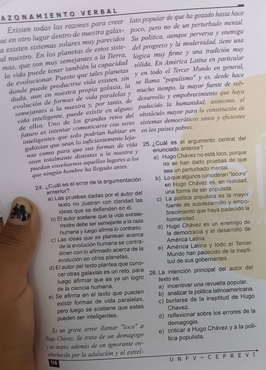 A Z ON AM I E N T O V E R B A L
Existen todas las razones para creer lato popular de que ha gozado hasta hace
ue en otro lugar dentro de nuestra galax- poco, pero no de un perturbado mental.
a existen sistemas solares muy parecidos Su politica, aunque perversa y enemiga
al nuestro. En los planetas de estos siste- del progreso y la modernidad, tiene una
mas, que son muy semejantes a la Tierra,  lógica muy firme y una tradición muy
la vida puede tener también la capacidad sólida. En América Latina en particular
de evolucionar. Puesto que tales planetas y en todo el Tercer Mundo en general,
donde puede producirse vida existen, sin se llama "populismo" y es, desde hace
duda, aun en nuestra propia galaxia, la
evolución de formas de vida paralelas y mucho tiempo, la mayor fuente de sub-
semejantes a la nuestra y, por tanto, de desarrollo y empobrecimiento que haya
vida inteligente, puede existir en alguno padecido la humanidad; asimismo, el
de ellos. Uno de los grandes retos del obstáculo mayor para la constitución de
futuro es intentar comunicarse con seres sistemas democráticos sanos y eficientes
inteligentes que solo podrian habitar en en los paises pobres.
galaxias que sean lo suficientemente leja-
nas como para que sus formas de vida 25. ¿Cuál es el argumento central del
sean totalmente distintas a la nuestra y enunciado anterior?
puedan enseñarnos aquellos lugares a los a) Hugo Chávez no está loco, porque
que ningún hombre ha llegado antes. no se han dado pruebas de que
sea un perturbado mental.
24. ¿Cuál es el error de la argumentación b) Lo que algunos consideran 'locura'
en Hugo Chávez es, en realidad,
anterior?
a) Las pruebas dadas por el autor del una forma de ser populista.
texto no ¡lustran con claridad las c) La política populista es la mayor
ideas que se defienden en él. fuente de subdesarrollo y empo-
b) El autor sostiene que la vida extrate- brecimiento que haya padecido la
rrestre debe ser semejante a la raza humanidad.
humana y luego afirma lo contrario. d) Hugo Chávez es un enemigo de
c) Las ideas que se plantean acerca la democracia y el desarrollo de
de la evolución humana se contra- América Latina.
dicen con lo afirmado acerca de la e) América Latina y todo el Tercer
evolución en otros planetas. Mundo han padecido de la inepti-
d) El autor del texto plantea que cono- tud de sus gobernantes.
cer otras galaxias es un reto, para 26. La intención principal del autor del
luego afirmar que es ya un logro texto es:
de la ciencia humana.
a) incentivar una revuelta popular.
e) Se afirma en el texto que pueden b) analizar la política latinoamericana.
existir formas de vida paralelas, c) burlarse de la ineptitud de Hugo
pero luego se sostiene que estas Chavez.
pueden ser inteligentes.
d) reflexionar sobre los errores de la
Es un grave error llamar "loco" a demagogia.
Hugo Chávez. Se trata de un demagogo e) criticar a Hugo Chávez y a la polí-
tica populista.
y un inepto, además de un ignorante en-
soberbecido por la adulación y el estrel-
U N F V - C E P R E V I
118