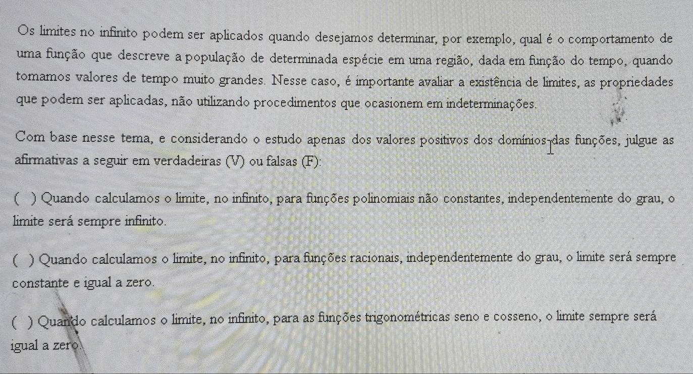 Os limites no infinito podem ser aplicados quando desejamos determinar, por exemplo, qual é o comportamento de
uma função que descreve a população de determinada espécie em uma região, dada em função do tempo, quando
tomamos valores de tempo muito grandes. Nesse caso, é importante avaliar a existência de limites, as propriedades
que podem ser aplicadas, não utilizando procedimentos que ocasionem em indeterminações.
Com base nesse tema, e considerando o estudo apenas dos valores positivos dos domínios-das funções, julgue as
afirmativas a seguir em verdadeiras (V) ou falsas (F):
( ) Quando calculamos o limite, no infinito, para funções polinomiais não constantes, independentemente do grau, o
limite será sempre infinito.
( ) Quando calculamos o limite, no infinito, para funções racionais, independentemente do grau, o limite será sempre
constante e igual a zero.
( ) Quando calculamos o limite, no infinito, para as funções trigonométricas seno e cosseno, o limite sempre será
igual a zero