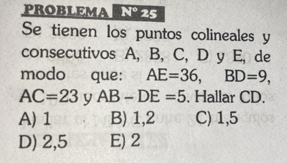 PROBLEMA N° 25
Se tienen los puntos colineales y
consecutivos A, B, C, D y E, de
modo que: AE=36, BD=9,
AC=23 y AB-DE=5. Hallar CD.
A) 1 B) 1,2 C) 1,5
D) 2,5 E) 2