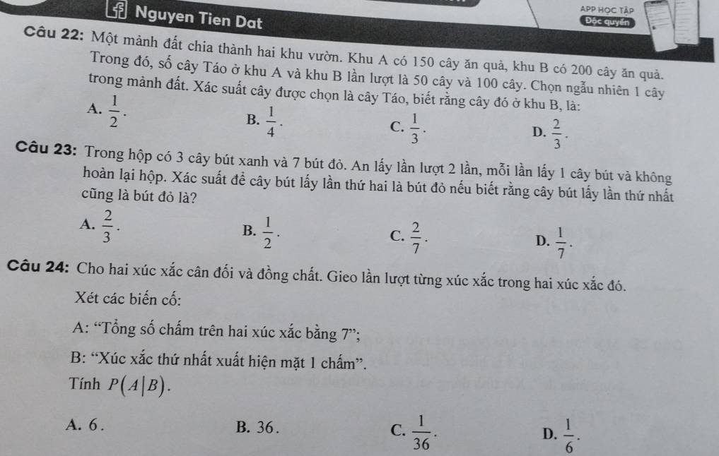 APP HQC TậP
Nguyen Tien Dat
Độc quyển
Câu 22: Một mành đất chia thành hai khu vườn. Khu A có 150 cây ăn quả, khu B có 200 cây ăn quả.
Trong đó, số cây Táo ở khu A và khu B lần lượt là 50 cây và 100 cây. Chọn ngẫu nhiên 1 cây
trong mảnh đất. Xác suất cây được chọn là cây Táo, biết rằng cây đó ở khu B, là:
A.  1/2 .
B.  1/4 .
C.  1/3 .
D.  2/3 . 
Câu 23: Trong hộp có 3 cây bút xanh và 7 bút đỏ. An lấy lần lượt 2 lần, mỗi lần lấy 1 cây bút và không
hoàn lại hộp. Xác suất để cây bút lấy lần thứ hai là bút đỏ nếu biết rằng cây bút lấy lần thứ nhất
cũng là bút đỏ là?
A.  2/3 .
B.  1/2 .  2/7 .  1/7 . 
C.
D.
Câu 24: Cho hai xúc xắc cân đối và đồng chất. Gieo lần lượt từng xúc xắc trong hai xúc xắc đó.
Xét các biến cố:
A: “Tổng số chấm trên hai xúc xắc bằng 7 ”;
B: “Xúc xắc thứ nhất xuất hiện mặt 1 chấm”.
Tính P(A|B).
A. 6. B. 36. C.  1/36 . D.  1/6 .