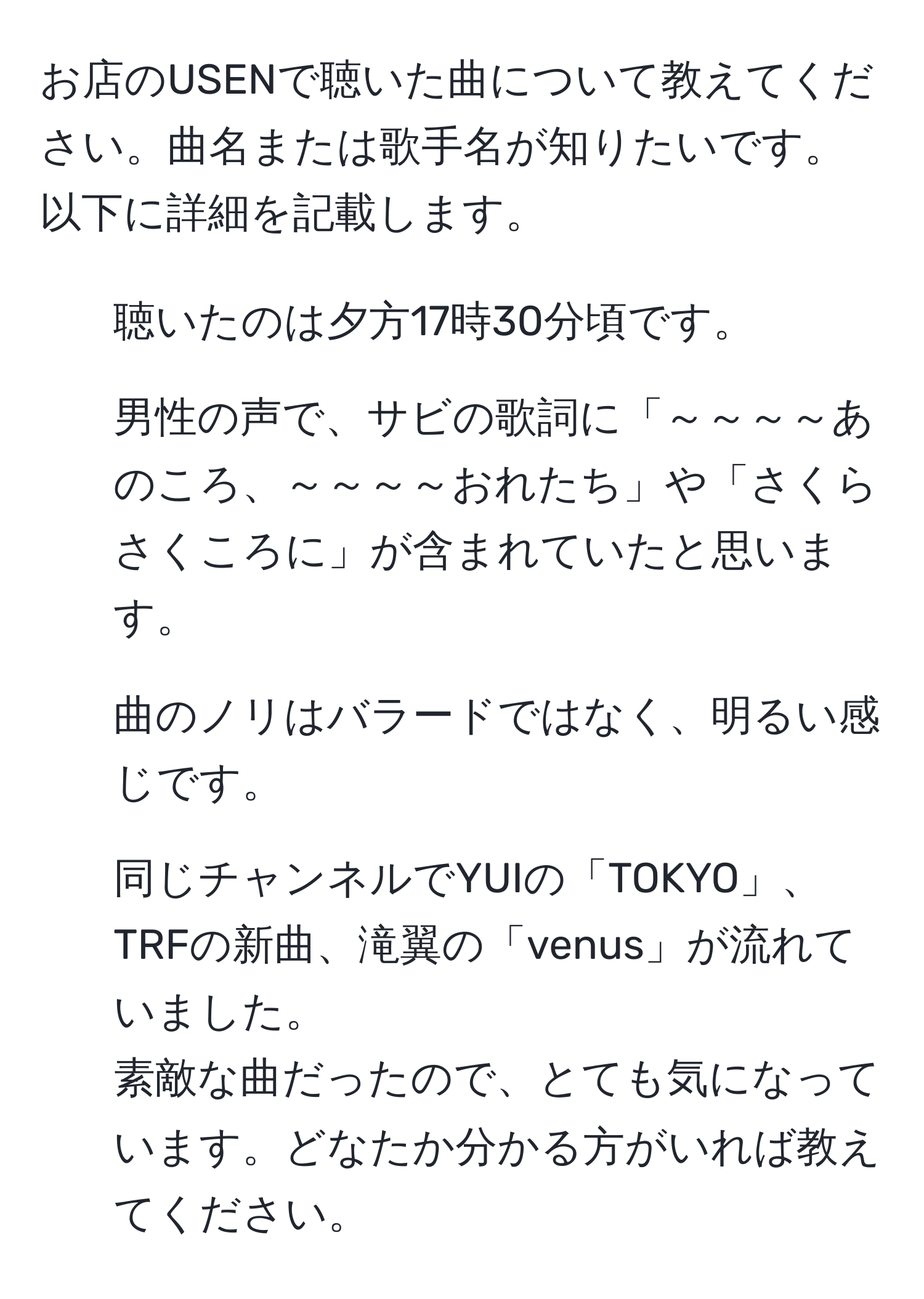 お店のUSENで聴いた曲について教えてください。曲名または歌手名が知りたいです。以下に詳細を記載します。  
- 聴いたのは夕方17時30分頃です。  
- 男性の声で、サビの歌詞に「～～～～あのころ、～～～～おれたち」や「さくらさくころに」が含まれていたと思います。  
- 曲のノリはバラードではなく、明るい感じです。  
- 同じチャンネルでYUIの「TOKYO」、TRFの新曲、滝翼の「venus」が流れていました。  
素敵な曲だったので、とても気になっています。どなたか分かる方がいれば教えてください。