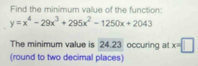 Find the minimum value of the function:
y=x^4-29x^3+295x^2-1250x+2043
The minimum value is 24.23 occuring at x=□
(round to two decimal places)