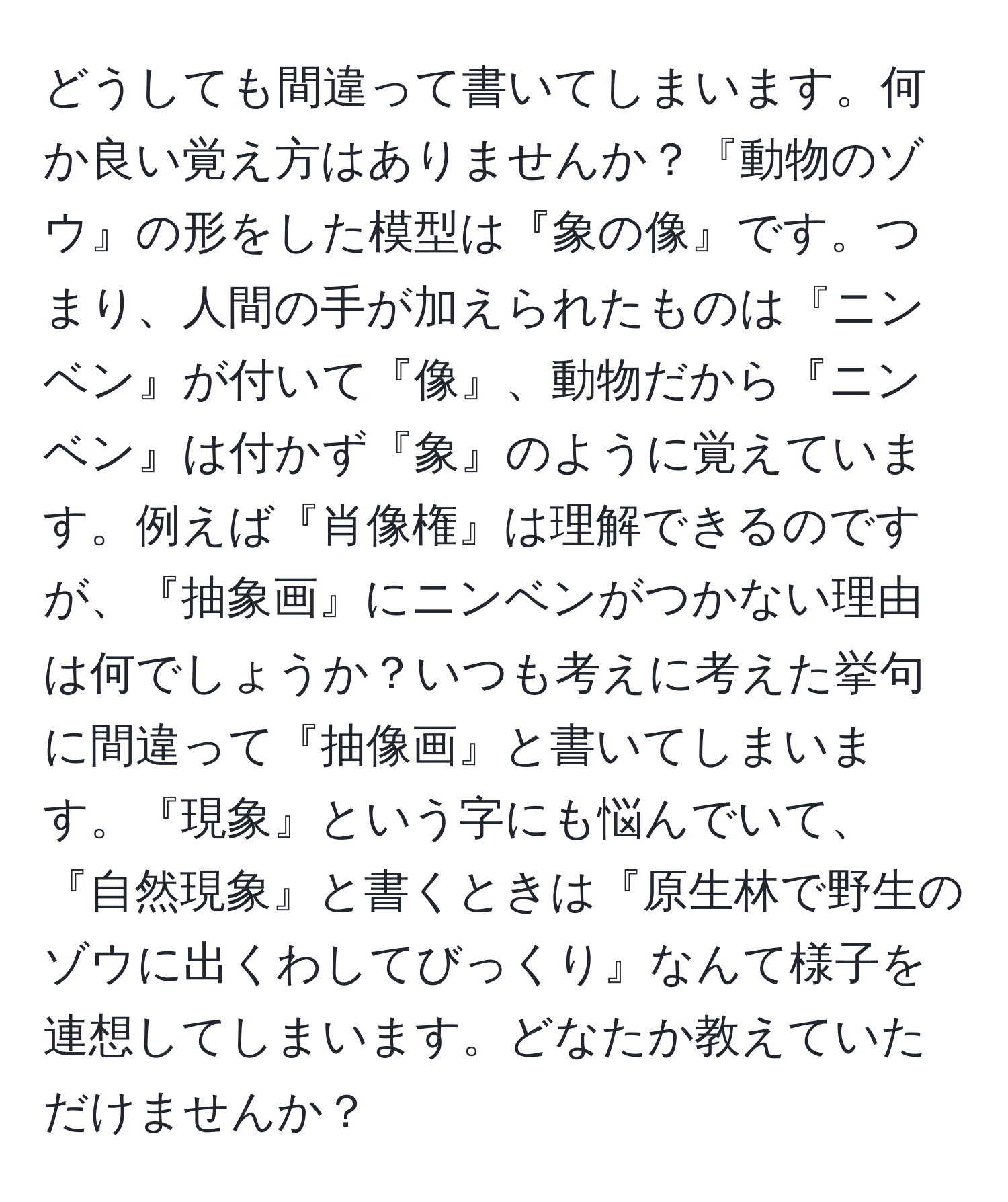 どうしても間違って書いてしまいます。何か良い覚え方はありませんか？『動物のゾウ』の形をした模型は『象の像』です。つまり、人間の手が加えられたものは『ニンベン』が付いて『像』、動物だから『ニンベン』は付かず『象』のように覚えています。例えば『肖像権』は理解できるのですが、『抽象画』にニンベンがつかない理由は何でしょうか？いつも考えに考えた挙句に間違って『抽像画』と書いてしまいます。『現象』という字にも悩んでいて、『自然現象』と書くときは『原生林で野生のゾウに出くわしてびっくり』なんて様子を連想してしまいます。どなたか教えていただけませんか？