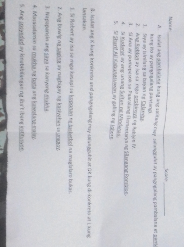 Name:_ 
Score:_ 
A. Isulat ang pambalana kung ang salitang may salungguhit ay pangngalang pambalana at pant 
kung ito ay pangngalang pantangi. 
1. Siya ay isinilang sa bayan ng Calamba. 
2. Ang Roblon ay isa sa mga probinsya ng Rehiyin IV. 
3. Si Ana ay pumapasok sa Paaralang Elementarya ng Silangang Romblon. 
4. Si Kudarat ay ang unang Sultan ng Mindanao. 
5. Si Sharif Ali Kabungsuwan ay galling ng Johore. 
B. Isulat ang K kung konkreto and pangngalang may salungguhit at DK kung di-konkreto at L kung 
lansakan. 
1. Si Robert ay isa sa mga kasapi sa koponan ng basketbol na maglalaro bukas. 
2. Ang buwig ng saging ay nagbigay ng kasiyahan sa unggoy. 
3. Napapansin ang saya sa kanyang mukha. 
4. Masasalamin sa mukhang bata ang kawalang-malay 
5. Ang sosvedad ay kinabibilangan ng iba't ibang institusyon.