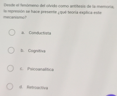 Desde el fenómeno del olvido como antítesis de la memoria,
la represión se hace presente ¿qué teoría explica este
mecanismo?
a. Conductista
b. Cognitiva
c. Psicoanalítica
d. Retroactiva