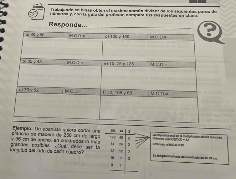 Trabajando en binas obtén el máximo común divisor de los siguientes pares de
números y, con la guía del profesor, compara tus respuestas en clase.
Responde..._
Ejemplo: Un ebanista quiere cortar una 256 96 2 La respuesta está en la multiplicación de los comunes
plancha de madera de 256 cm de largo 128 48 2 divisores (2)(2)(2)(2)(2)=32
y 96 cm de ancho, en cuadrados lo más 64 24
grandes posibles. ¿Cuál debe ser la 2 Entonces, el M∠ C.D=32
longitud del lado de cada cuadro? 32 12 2 La longitud del lado del cuadrado es de 32 cm
16 6 2
8 3