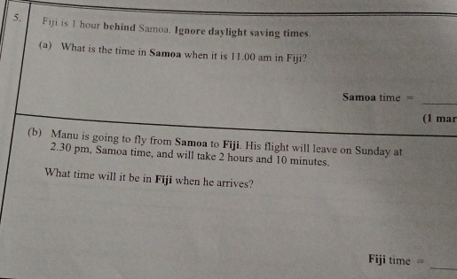 Fiji is 1 hour behind Samoa. Ignore daylight saving times. 
(a) What is the time in Samoa when it is 11.00 am in Fiji? 
_ 
Smoa time = 
(1 mar 
(b) Manu is going to fly from Samoa to Fiji. His flight will leave on Sunday at
2.30 pm, Samoa time, and will take 2 hours and 10 minutes. 
What time will it be in Fiji when he arrives? 
Fiji time = 
_