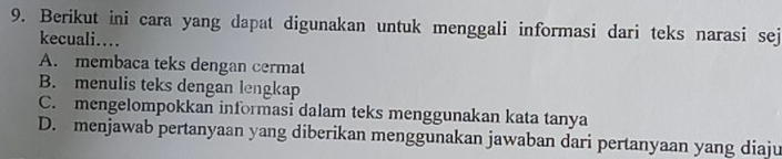 Berikut ini cara yang dapat digunakan untuk menggali informasi dari teks narasi sej
kecuali….
A. membaca teks dengan cermat
B. menulis teks dengan lengkap
C. mengelompokkan informasi dalam teks menggunakan kata tanya
D. menjawab pertanyaan yang diberikan menggunakan jawaban dari pertanyaan yang diaju