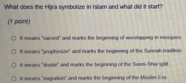 What does the Hijra symbolize in Islam and what did it start?
(1 point)
It means "sacred" and marks the beginning of worshipping in mosques.
It means "prophesize" and marks the beginning of the Sunnah tradition
It means "divide" and marks the beginning of the Sunni-Shia split
It means "migration" and marks the beginning of the Muslim Era.