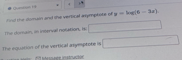 < 
Find the domain and the vertical asymptote of  y=log (6-3x). 
The domain, in interval notation, is: □ 
The equation of the vertical asymptote is □ 
ion Heln: [ Message instructor