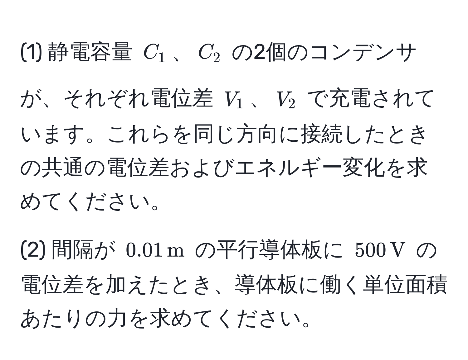 (1) 静電容量 $C_1$、$C_2$ の2個のコンデンサが、それぞれ電位差 $V_1$、$V_2$ で充電されています。これらを同じ方向に接続したときの共通の電位差およびエネルギー変化を求めてください。

(2) 間隔が $0.01 , m$ の平行導体板に $500 , V$ の電位差を加えたとき、導体板に働く単位面積あたりの力を求めてください。