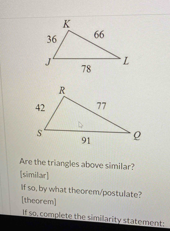 Are the triangles above similar? 
[similar] 
If so, by what theorem/postulate? 
[theorem] 
If so, complete the similarity statement: