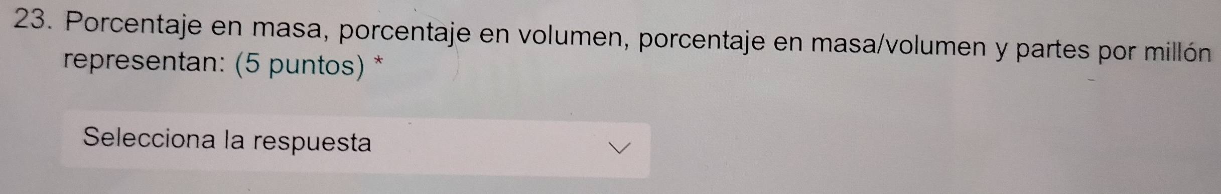 Porcentaje en masa, porcentaje en volumen, porcentaje en masa/volumen y partes por millón 
representan: (5 puntos) * 
Selecciona la respuesta
