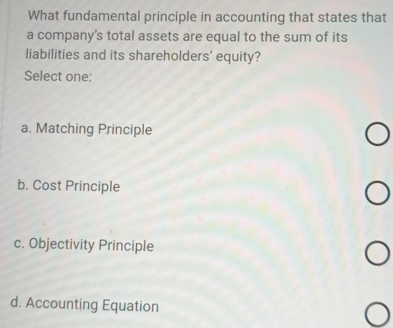 What fundamental principle in accounting that states that
a company’s total assets are equal to the sum of its
liabilities and its shareholders' equity?
Select one:
a. Matching Principle
b. Cost Principle
c. Objectivity Principle
d. Accounting Equation