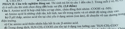 PHÀN II. Câu trắc nghiệm đúng sai. Thí sinh trả lời từ câu 1 đến câu 2. Trong mỗi ý a), B), C, 
d) ở mỗi cầu thí sinh chọn đúng (Đ) hoặc sai (S). (2,0 điểm) 
Câu 1. Amino acid là hợp chất hữu cơ tạp chức, chứa đồng thời nhóm -COOH và -NH2. 
a) Amino acid là những chất rấn, kết tỉnh, tan tốt trong nước và có nhiệt độ nóng chảy cao. 
b) Ở pH thấp, amino acid tồn tại chủ yếu ở dạng anion (ion âm), di chuyển về cực dương trong 
điện trường, 
c) Các amino acid thiên nhiên hầu hết là các β-amino acid. 
đ) Trong dụng dịch, H_2N-CH : 2-COOH còn tồn tại ở dạng ion lưỡng cực H_3N-CH_2-COO Chún