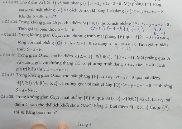 » Cầu 33.Cho điểm A(1;2;-1) và mặt phẳng (α): x-2y+2z+2=0. Mặt phắng (ớ) song
song với mặt phẳng (α) và cách A một khoảng 1 có dạng (α): x-by+cz+d=0.
Khi đó S=3b-c+d ?
» Câu 34. Trong không gian Oxyz, cho điểm M(a;b;1) thuộc mặt phẳng (P):2x-y+z-3=0
Tính giá trị biểu thức S=2a-b.
Câu 35. Trong không gian Oxyz , cho phương trình mặt phẳng (P) qua A(2;1;-3) và sōng
song với mặt phẳng (Q): x-y+2z-1=0 có dạng x-y+az+b=0 Tính giá trị biểu
thức S=a-b.
* Câu 36. Trong gian Oxyz , cho ba điểm A(2;-1;1),B(1;0;4),C(0;-2;-1). Mặt phẳng qua A
và vuông góc với đường thẳng BC có phương trình dạng x+ay+bz+c=0
giá trị biểu thức S=a+b+c.. Tính
Câu 37.Trong không gian Oxyz, cho mặt phẳng (P): ax+by+cz-27=0 qua hai điểm
A(3;2;1) và B(-3;5;2) và vuông góc với mặt phẳng (Q): 3x+y+z+4=0. Tính tổng
S=a+b+c.
Câu 38.Trong không gian Oxyz, mặt phẳng (P) đi qua A(1;0;0);B(0;0;2) và cắt tia Oy tại
điểm C sao cho thể tích khối chóp OABC bằng 2. Biết điểm S(-1;6;m) thuộc (P),
thì m bằng bao nhiêu?
Trang 4