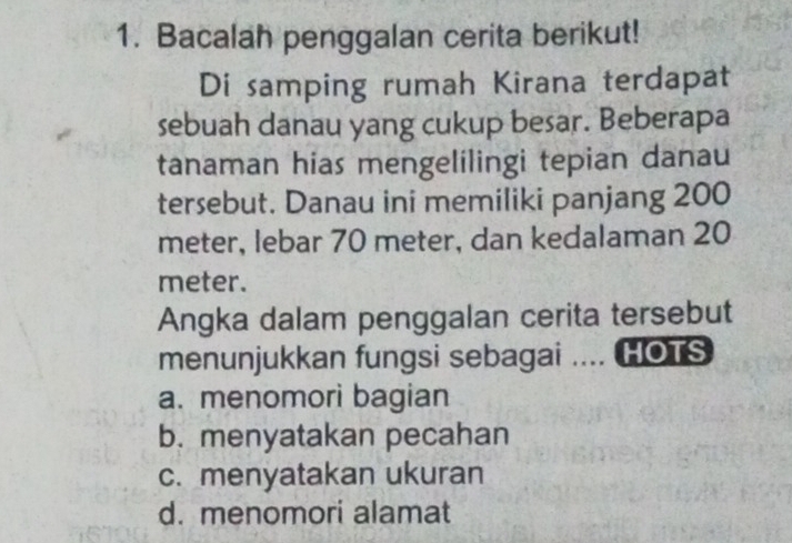 Bacalah penggalan cerita berikut!
Di samping rumah Kirana terdapat
sebuah danau yang cukup besar. Beberapa
tanaman hias mengelilingi tepian danau
tersebut. Danau ini memiliki panjang 200
meter, lebar 70 meter, dan kedalaman 20
meter.
Angka dalam penggalan cerita tersebut
menunjukkan fungsi sebagai .... HOTS
a. menomori bagian
b. menyatakan pecahan
c. menyatakan ukuran
d. menomori alamat