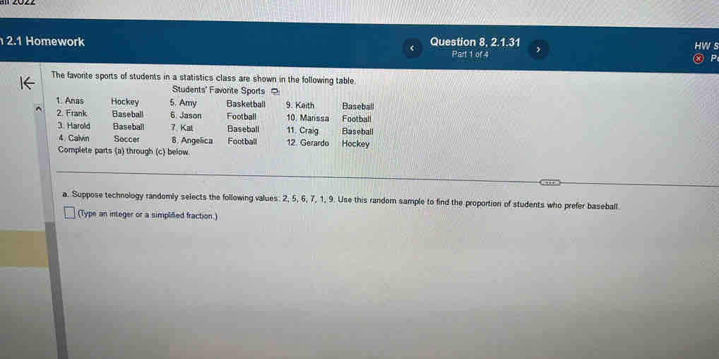 2.1 Homework Question 8, 2.1.31 
Part 1 of 4 , 
The favonte sports of students in a statistics class are shown in the following table. 
Students' Favorite Sports 
1: Anas Hockey 5. Amy Basketball 9. Keith Baseball 
2. Frank Baseball 6. Jason Football 10. Marissa Footbal 
3. Harold Baseball 7. Kat Baseball 11. Craig Baseball 
4. Calvin Soccer 8. Angelica Football 12. Gerardo Hockey 
Complete parts (a) through (c) below 
a. Suppose technology randomly selects the following values. 2, 5, 6, 7, 1, 9. Use this random sample to find the proportioni of students who prefer baseball. 
(Type an integer or a simplified fraction.)