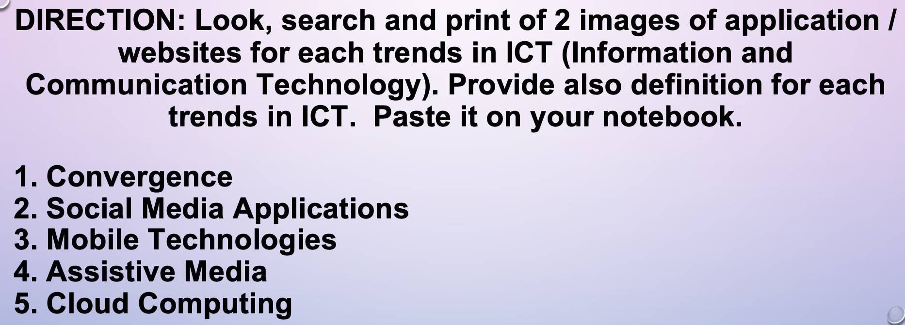 DIRECTION: Look, search and print of 2 images of application / 
websites for each trends in ICT (Information and 
Communication Technology). Provide also definition for each 
trends in ICT. Paste it on your notebook. 
1. Convergence 
2. Social Media Applications 
3. Mobile Technologies 
4. Assistive Media 
5. Cloud Computing