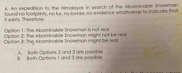 An expedition to the Himalayas in search of the Abominable Snowman
found no footprints, no fur, no bones, no evidence whatsoever to indicate that
it exists. Therefore:
Option 1: The Abominable Snowman is not real
Option 2: The Abominable Snowman might not be real
Option 3: The Abominable Snowman might be real
A. Both Options 2 and 3 are possible
B. Both Options 1 and 3 are possible