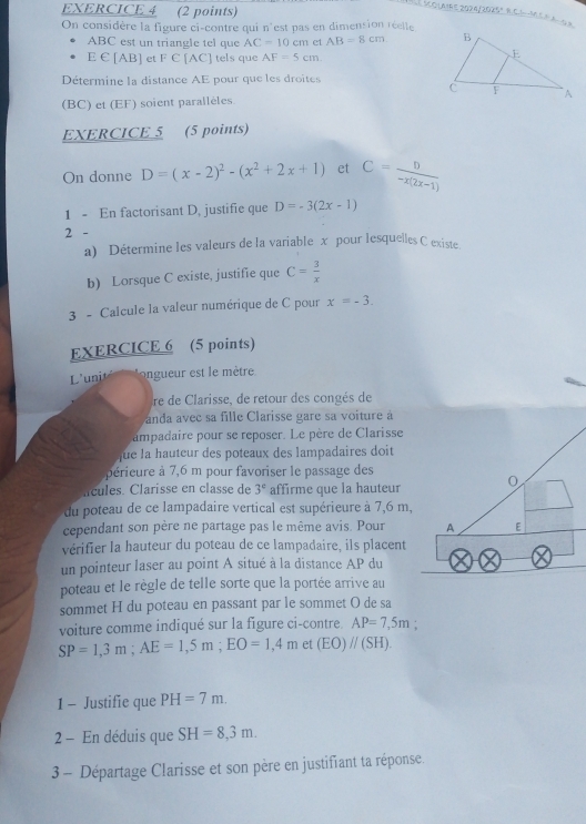 3COLAE2024/2025°B,C1-M5EA=2A
On considère la figure ci-contre qui n'est pas en dimension réelle
ABC est un triangle tel que AC=10cm et AB=8cm
E €[AB] et F∈ [AC] tels que AF=5cm.
Détermine la distance AE pour que les droites
(BC) et (EF) soient parallèles. 
EXERCICE 5 (5 points)
On donne D=(x-2)^2-(x^2+2x+1) et C= D/-x(2x-1) 
1 - En factorisant D, justifie que D=-3(2x-1)
2 -
a) Détermine les valeurs de la variable x pour lesquelles C existe
b) Lorsque C existe, justifie que C= 3/x 
3 - Calcule la valeur numérique de C pour x=-3.
EXERCICE 6 (5 points)
L'unit on gueur est le mètre
re de Clarisse, de retour des congés de
anda avec sa fille Clarisse gare sa voiture à
ampadaire pour se reposer. Le père de Clarisse
que la hauteur des poteaux des lampadaires doit
périeure à 7,6 m pour favoriser le passage des
ícules. Clarisse en classe de 3^e affirme que la hauteur
du poteau de ce lampadaire vertical est supérieure à 7,6 m,
cependant son père ne partage pas le même avis. Pour
vérifier la hauteur du poteau de ce lampadaire, ils placent
un pointeur laser au point A situé à la distance AP du
poteau et le règle de telle sorte que la portée arrive au
sommet H du poteau en passant par le sommet O de sa
voiture comme indiqué sur la figure ci-contre. AP=7,5m `
SP=1,3m;AE=1,5m;EO=1,4m et (EO)//(SH).
1 - Justifie que PH=7m.
2 - En déduis que SH=8,3m.
3 - Départage Clarisse et son père en justifiant ta réponse.