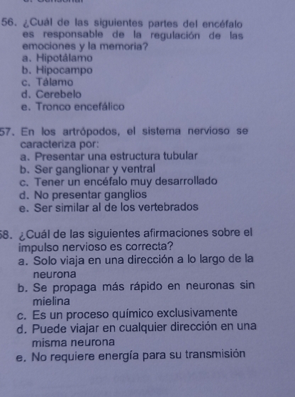 ¿Cuál de las siguientes partes del encéfalo
es responsable de la regulación de las
emociones y la memoria?
a. Hipotálamo
b. Hipocampo
c. Tálamo
d. Cerebelo
e. Tronco encefálico
57. En los artrópodos, el sistema nervioso se
caracteriza por:
a、 Presentar una estructura tubular
b. Ser ganglionar y ventral
c. Tener un encéfalo muy desarrollado
d. No presentar ganglios
e. Ser similar al de los vertebrados
58. ¿Cuál de las siguientes afirmaciones sobre el
impulso nervioso es correcta?
a. Solo viaja en una dirección a lo largo de la
neurona
b. Se propaga más rápido en neuronas sin
mielina
c. Es un proceso químico exclusivamente
d. Puede viajar en cualquier dirección en una
misma neurona
e. No requiere energía para su transmisión