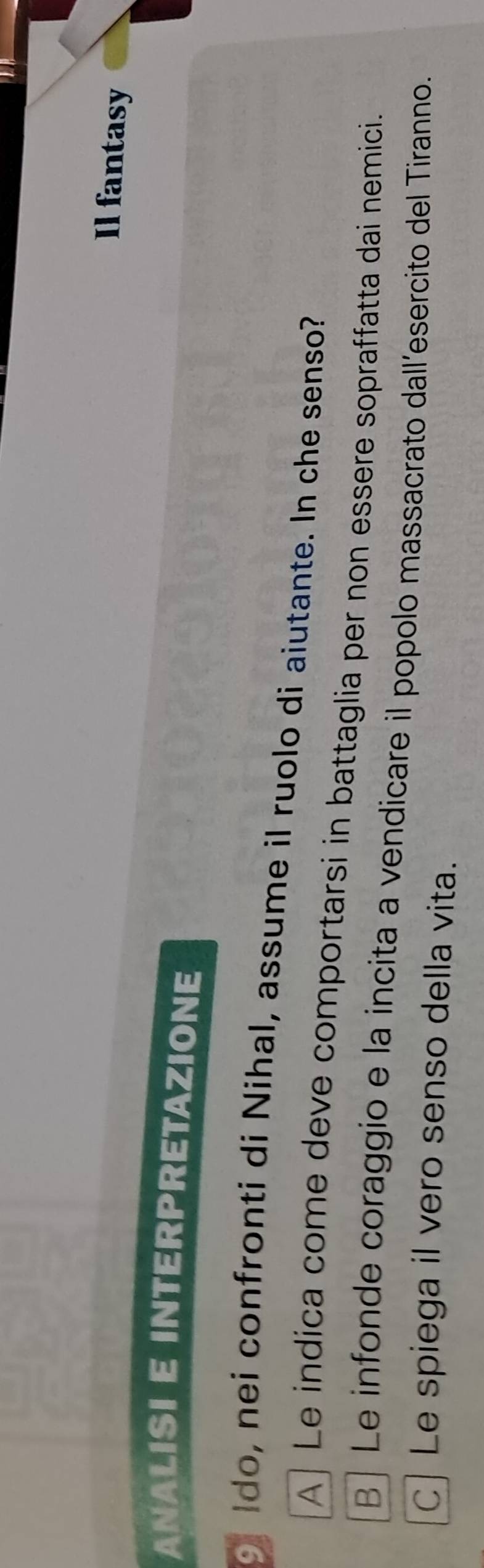 Il fantasy
ANALISI E INTERPRETAZIONE
o Ido, nei confronti di Nihal, assume il ruolo di aiutante. In che senso?
A] Le indica come deve comportarsi in battaglia per non essere sopraffatta dai nemici.
B | Le infonde coraggio e la incita a vendicare il popolo massacrato dall’esercito del Tiranno.
C Le spiega il vero senso della vita.