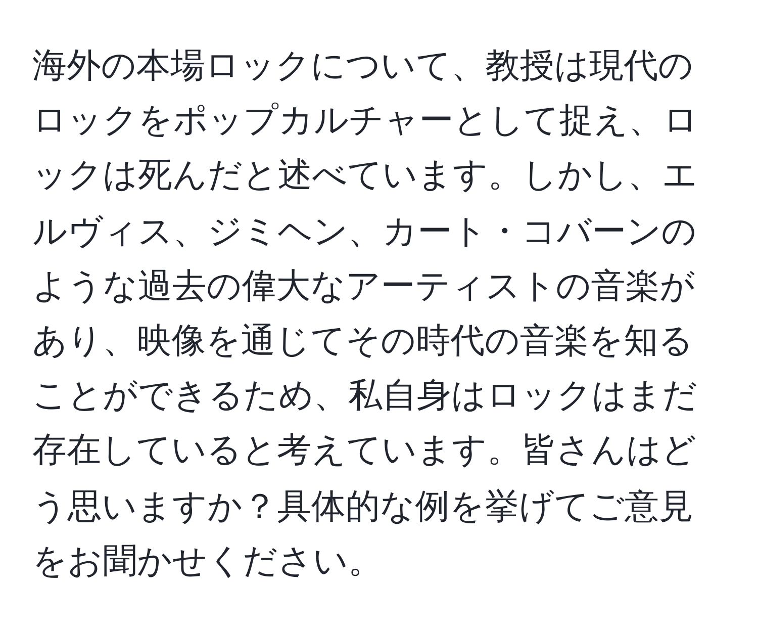 海外の本場ロックについて、教授は現代のロックをポップカルチャーとして捉え、ロックは死んだと述べています。しかし、エルヴィス、ジミヘン、カート・コバーンのような過去の偉大なアーティストの音楽があり、映像を通じてその時代の音楽を知ることができるため、私自身はロックはまだ存在していると考えています。皆さんはどう思いますか？具体的な例を挙げてご意見をお聞かせください。