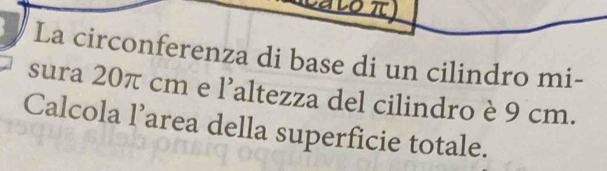 La circonferenza di base di un cilindro mi- 
sura 20π cm e l’altezza del cilindro è 9 cm. 
Calcola l’area della superficie totale.