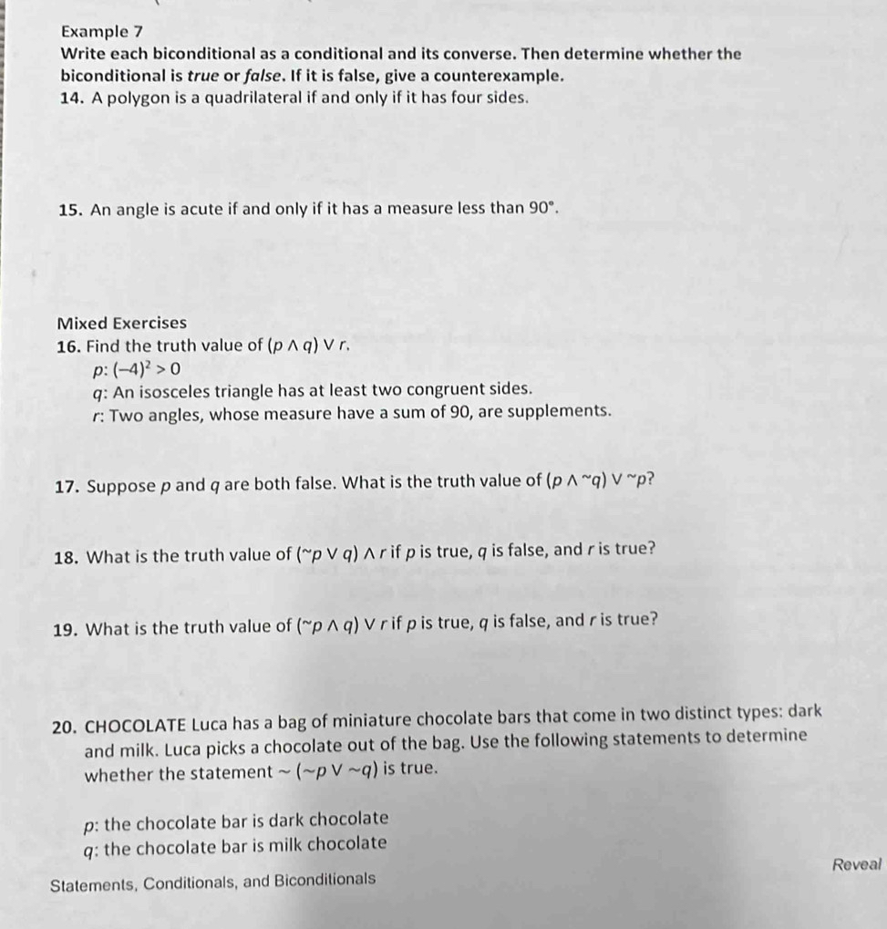 Example 7 
Write each biconditional as a conditional and its converse. Then determine whether the 
biconditional is true or false. If it is false, give a counterexample. 
14. A polygon is a quadrilateral if and only if it has four sides. 
15. An angle is acute if and only if it has a measure less than 90°. 
Mixed Exercises 
16. Find the truth value of (pwedge q)vee r.
p:(-4)^2>0
q: An isosceles triangle has at least two congruent sides. 
r: Two angles, whose measure have a sum of 90, are supplements. 
17. Suppose p and q are both false. What is the truth value of ( (pwedge^(sim)q)vee^(sim)p
18. What is the truth value of (^sim pvee q) A r if p is true, q is false, and r is true? 
19. What is the truth value of (^sim pwedge q) V r if p is true, q is false, and r is true? 
20. CHOCOLATE Luca has a bag of miniature chocolate bars that come in two distinct types: dark 
and milk. Luca picks a chocolate out of the bag. Use the following statements to determine 
whether the statement sim (sim pvee sim q) is true. 
p: the chocolate bar is dark chocolate 
q: the chocolate bar is milk chocolate 
Reveal 
Statements, Conditionals, and Biconditionals