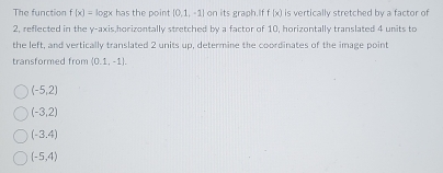 The function f(x)= logx has the point [0,1,-1] on its graph.If f(x) is vertically stretched by a factor of
2, reflected in the y-axis,horizontally stretched by a factor of 10, horizontally translated 4 units to
the left, and vertically translated 2 units up, determine the coordinates of the image point
transformed from (0.1,-1).
(-5,2)
(-3,2)
(-3,4)
(-5,4)