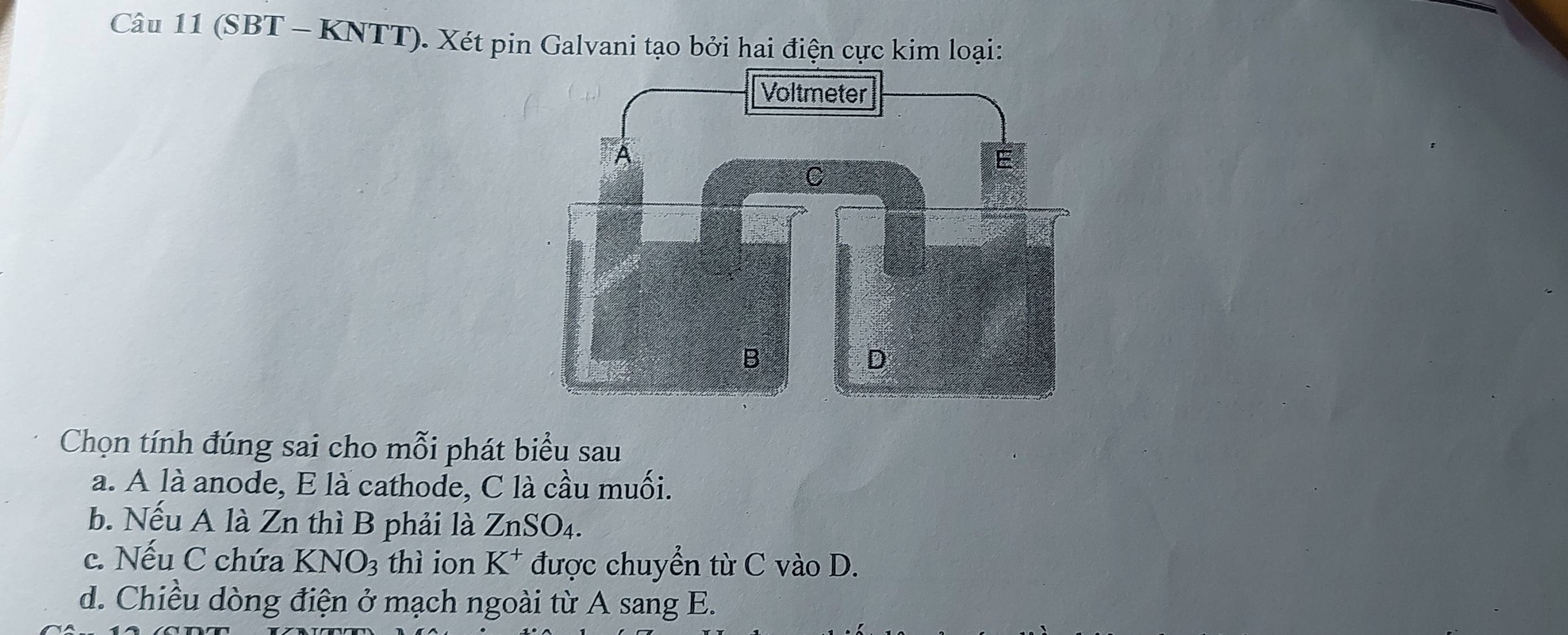 (SBT - KNTT). Xét pin Galvani tạo bởi hai điện cực kim loại: 
Chọn tính đúng sai cho mỗi phát biểu sau 
a. A là anode, E là cathode, C là cầu muối. 
b. Nếu A là Zn thì B phải là ZnSO_4. 
c. Nếu C chứa KNO_3 thì ion K^+ được chuyển từ C vào D. 
d. Chiều dòng điện ở mạch ngoài từ A sang E.