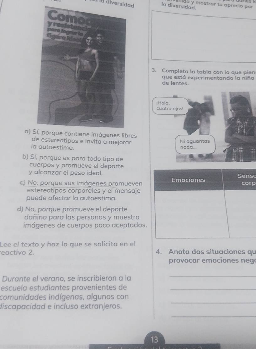 enida y mostrar tu aprecio por 
à la diversidad la diversidad.
3. Completa la tabla con lo que pien
que está experimentando la niña
de lentes.
a) Sí, porque contiene imágenes libres
de estereotipos e invita a mejorar
la autoestima.
b) Sí, porque es para todo tipo de
cuerpos y promueve el deporte
y alcanzar el peso ideal. Senso
c) No, porque sus imágenes promueven Emociones corp
estereotipos corporales y el mensaje
puede afectar la autoestima.
d) No, porque promueve el deporte
dañino para las personas y muestra
imágenes de cuerpos poco aceptados.
Lee el texto y haz lo que se solicita en el
eactivo 2. 4. Anota dos situaciones qu
provocar emociones neg
Durante el verano, se inscribieron a la
_
escuela estudiantes provenientes de_
_
comunidades indígenas, algunos con
discapacidad e incluso extranjeros.
_
13