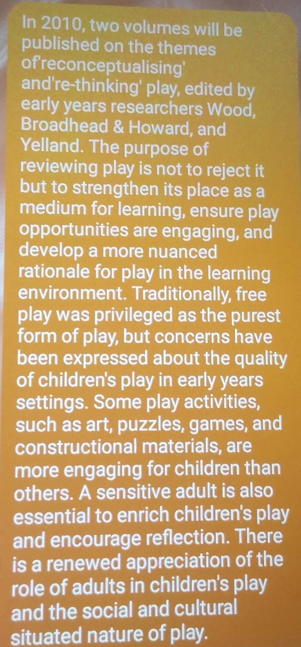 In 2010, two volumes will be 
published on the themes 
of'reconceptualising' 
and're-thinking' play, edited by 
early years researchers Wood, 
Broadhead & Howard, and 
Yelland. The purpose of 
reviewing play is not to reject it 
but to strengthen its place as a 
medium for learning, ensure play 
opportunities are engaging, and 
develop a more nuanced 
rationale for play in the learning 
environment. Traditionally, free 
play was privileged as the purest 
form of play, but concerns have 
been expressed about the quality 
of children's play in early years 
settings. Some play activities, 
such as art, puzzles, games, and 
constructional materials, are 
more engaging for children than 
others. A sensitive adult is also 
essential to enrich children's play 
and encourage reflection. There 
is a renewed appreciation of the 
role of adults in children's play 
and the social and cultural 
situated nature of play.