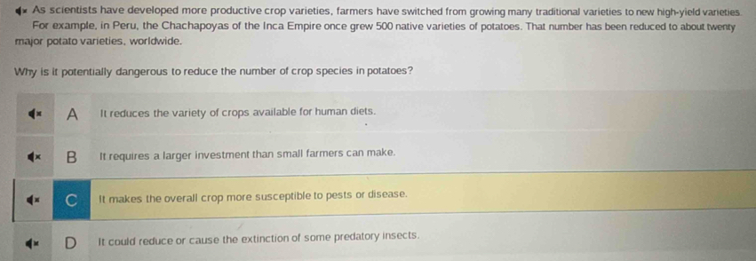 As scientists have developed more productive crop varieties, farmers have switched from growing many traditional varieties to new high-yield varieties
For example, in Peru, the Chachapoyas of the Inca Empire once grew 500 native varieties of potatoes. That number has been reduced to about twenty
major potato varieties, worldwide.
Why is it potentially dangerous to reduce the number of crop species in potatoes?
A It reduces the variety of crops available for human diets.
B It requires a larger investment than small farmers can make.
It makes the overall crop more susceptible to pests or disease.
It could reduce or cause the extinction of some predatory insects.