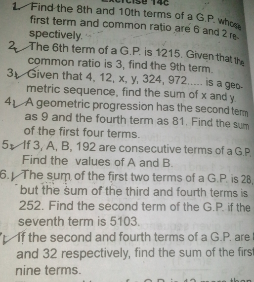 Cise 14c 
Find the 8th and 10th terms of a G.P. whose 
first term and common ratio are 6 and 2 re 
spectively. 
2. The 6th term of a G.P. is 1215. Given that the 
common ratio is 3, find the 9th term. 
3 Given that 4, 12, x, y, 324, 972..... is a geo- 
metric sequence, find the sum of x and y. 
41 A geometric progression has the second term 
as 9 and the fourth term as 81. Find the sum 
of the first four terms. 
51 If 3, A, B, 192 are consecutive terms of a G.P. 
Find the values of A and B. 
6. The sum of the first two terms of a G.P. is 28, 
but the sum of the third and fourth terms is
252. Find the second term of the G.P. if the 
seventh term is 5103. 
If the second and fourth terms of a G.P. are 
and 32 respectively, find the sum of the first 
nine terms.