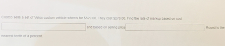 Costco sells a selt of Velox custom vehicle wheels for $529.00. They cost $278.00. Find the rate of marksp based on cost 
and based on selling price Round to the 
nearest tenth of a percent.