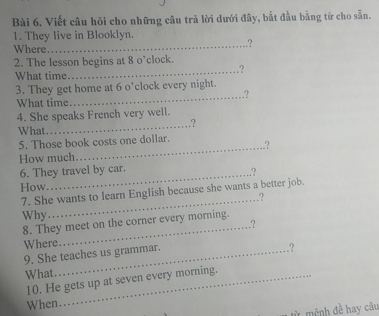 Viết câu hỏi cho những câu trả lời dưới đây, bắt đầu bằng từ cho sẵn. 
1. They live in Blooklyn. 
_? 
Where 
2. The lesson begins at 80^, clock. 
_? 
What time 
3. They get home at 6 o’clock every night. 
_? 
What time 
4. She speaks French very well. 
_? 
What 
5. Those book costs one dollar. 
_? 
How much 
6. They travel by car. 
_? 
How 
7. She wants to learn English because she wants a better job. 
_? 
Why 
_ 
8. They meet on the corner every morning. 
? 
Where 
9. She teaches us grammar. 
? 
What_ 
10. He gets up at seven every morning. 
When 
ừ mệnh đề hay câu