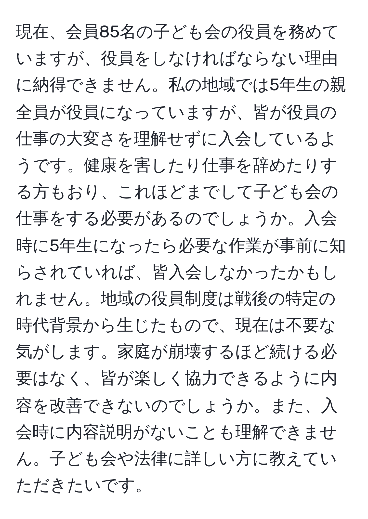 現在、会員85名の子ども会の役員を務めていますが、役員をしなければならない理由に納得できません。私の地域では5年生の親全員が役員になっていますが、皆が役員の仕事の大変さを理解せずに入会しているようです。健康を害したり仕事を辞めたりする方もおり、これほどまでして子ども会の仕事をする必要があるのでしょうか。入会時に5年生になったら必要な作業が事前に知らされていれば、皆入会しなかったかもしれません。地域の役員制度は戦後の特定の時代背景から生じたもので、現在は不要な気がします。家庭が崩壊するほど続ける必要はなく、皆が楽しく協力できるように内容を改善できないのでしょうか。また、入会時に内容説明がないことも理解できません。子ども会や法律に詳しい方に教えていただきたいです。