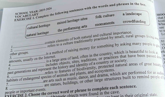 Complete the following sentences with the words and phrases in the box
VOCABULARY SCHOOL YEAR: 2025-2026
folk culture a landscape □HOO
hosti
cultural heritage mixed heritage sites
that h
natural heritage the performing arts monuments crowdfunding
Wha
. see
1 contain elements of both natural and cultural importance.
to s
refers to a culture traditionally practised by small, rural groups living aw Lc
. to
vi
other groups. is a method of raising money for something by asking many people to giv o
2.
amounts, usually on the Internet. is a large area of land, often in the country, which is beautiful to look at
irk
3.
4.
includes objects, sites, traditions, or practices that have been passed dow
past generations and represent the history and identity of a country or society. a
5.
Lrefers to features of biodiversity, protected natural areas of great beauty, 
habitats of endangered species of animals and plants, and ecosystems.
6.
Eare arts such as music, dance, and drama, which are performed for an audie
8. _are statues, buildings, or other large structures built to remind people ofi
7.
people or important events.
FYFRCISE 2. Choose the correct word or phrase to complete each sentence.
historic objects were found in the cave. e n n their original state.