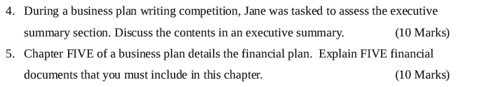 During a business plan writing competition, Jane was tasked to assess the executive 
summary section. Discuss the contents in an executive summary. (10 Marks) 
5. Chapter FIVE of a business plan details the financial plan. Explain FIVE financial 
documents that you must include in this chapter. (10 Marks)