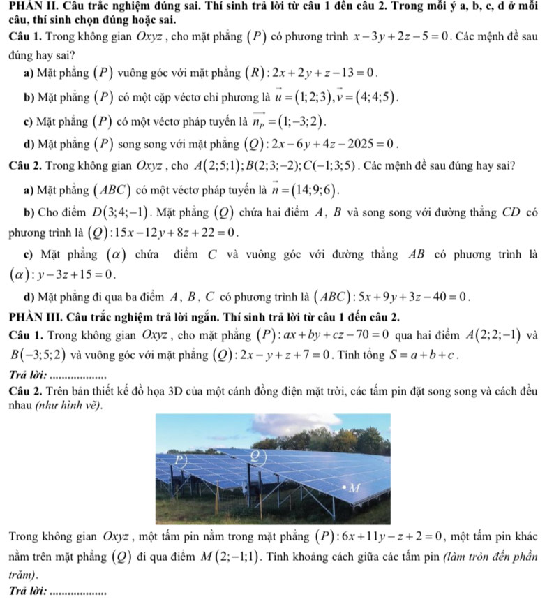PHAN II. Câu trắc nghiệm đúng sai. Thí sinh trã lời từ câu 1 đên câu 2. Trong mồi ý a, b, c, d ở mồi
câu, thí sinh chọn đúng hoặc sai.
Câu 1. Trong không gian Oxyz , cho mặt phẳng (P) có phương trình x-3y+2z-5=0. Các mệnh đề sau
đúng hay sai?
a) Mặt phẳng (P) vuông góc với mặt phẳng (R): 2x+2y+z-13=0.
b) Mặt phẳng (P) có một cặp véctơ chi phương là vector u=(1;2;3),vector v=(4;4;5).
c) Mặt phẳng (P) có một véctơ pháp tuyến là vector n_P=(1;-3;2).
d) Mặt phẳng (P) song song với mặt phẳng (Q):2x-6y+4z-2025=0.
Câu 2. Trong không gian Oxyz , cho A(2;5;1);B(2;3;-2);C(-1;3;5). Các mệnh đề sau đúng hay sai?
a) Mặt phẳng ( ABC) có một véctơ pháp tuyến là vector n=(14;9;6).
b) Cho điểm D(3;4;-1). Mặt phẳng (Q) chứa hai điểm A, B và song song với đường thẳng CD có
phương trình là (Q):15x-12y+8z+22=0.
c) Mặt phẳng (α) chứa điểm C và vuông góc với đường thẳng AB có phương trình là
(α): y-3z+15=0.
d) Mặt phẳng đi qua ba điểm A , B , C có phương trình là (ABC): 5x+9y+3z-40=0.
PHÀN III. Câu trắc nghiệm trã lời ngắn. Thí sinh trã lời từ câu 1 đến câu 2.
Câu 1. Trong không gian Oxyz , cho mặt phẳng (P): ax+by+cz-70=0 qua hai điểm A(2;2;-1) và
B(-3;5;2) và vuông góc với mặt phẳng (Q): 2x-y+z+7=0. Tính tổng S=a+b+c.
Trã lời:_
Câu 2. Trên bản thiết kế đồ họa 3D của một cánh đồng điện mặt trời, các tấm pin đặt song song và cách đều
nhau (như hình vẽ).
Trong không gian Oxyz , một tấm pin nằm trong mặt phẳng (P): 6x+11y-z+2=0 , một tấm pin khác
nằm trên mặt phẳng (Q) đi qua điểm M(2;-1;1) 0. Tính khoảng cách giữa các tấm pin (làm tròn đến phần
trăm).
Trã lời:_