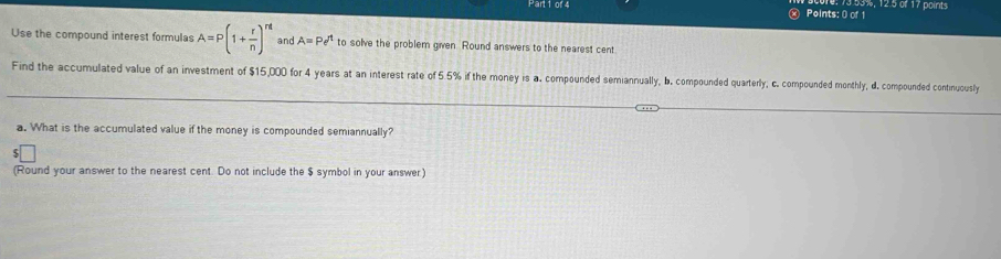 Pärt1 of 4 « Points: 0 of 1 13.93%, 12.5 of 17 points 
Use the compound interest formulas A=P(1+ r/n )^rt and A=Pe^t to solve the problem given. Round answers to the nearest cent 
Find the accumulated value of an investment of $15,000 for 4 years at an interest rate of 5.5% if the money is a. compounded semiannually, b. compounded quarterly; c. compounded monthly, d. compounded continuously 
a. What is the accumulated value if the money is compounded semiannually? 
(Round your answer to the nearest cent. Do not include the $ symbol in your answer)