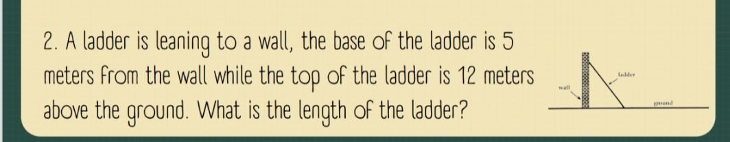 A ladder is leaning to a wall, the base of the ladder is 5
meters from the wall while the top of the ladder is 12 meters
above the ground. What is the length of the ladder?