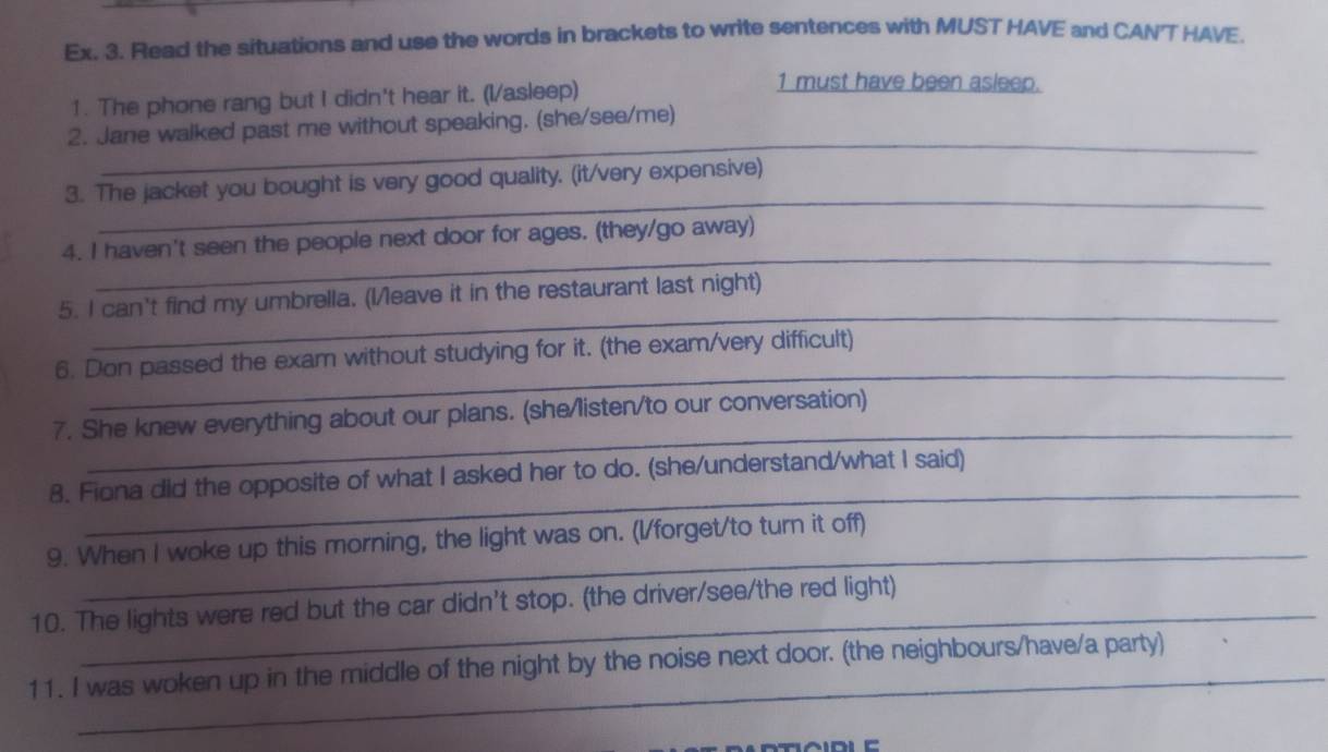 Ex. 3. Read the situations and use the words in brackets to write sentences with MUST HAVE and CANT HAVE 
1. The phone rang but I didn't hear it. (I/asleep) 
1 must have been asleep. 
_ 
2. Jane walked past me without speaking. (she/see/me) 
_ 
3. The jacket you bought is very good quality. (it/very expensive) 
_ 
4. I haven't seen the people next door for ages. (they/go away) 
_ 
5. I can't find my umbrella. (I/leave it in the restaurant last night) 
_ 
6. Don passed the exam without studying for it. (the exam/very difficult) 
_ 
7. She knew everything about our plans. (she/listen/to our conversation) 
_ 
8. Fiona did the opposite of what I asked her to do. (she/understand/what I said) 
_ 
9. When I woke up this morning, the light was on. (I/forget/to turn it off) 
_ 
10. The lights were red but the car didn't stop. (the driver/see/the red light) 
_ 
_ 
_ 
11. I was woken up in the middle of the night by the noise next door. (the neighbours/have/a party)