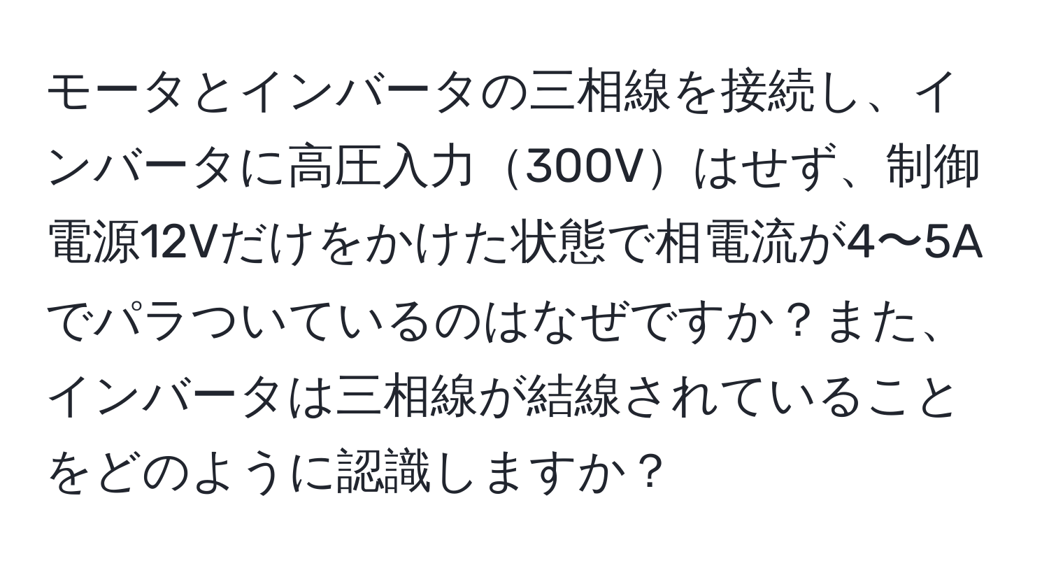 モータとインバータの三相線を接続し、インバータに高圧入力300Vはせず、制御電源12Vだけをかけた状態で相電流が4〜5Aでパラついているのはなぜですか？また、インバータは三相線が結線されていることをどのように認識しますか？