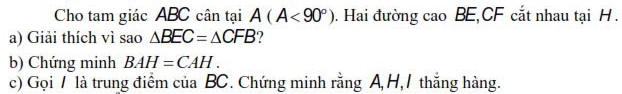 Cho tam giác ABC cân tại A(A<90°). Hai đường cao BE, CF cắt nhau tại H. 
a) Giải thích vì sao △ BEC=△ CFB ? 
b) Chứng minh BAH=CAH. 
c) Gọi / là trung điểm của BC. Chứng minh rằng A H,/ thắng hàng.