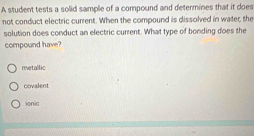 A student tests a solid sample of a compound and determines that it does
not conduct electric current. When the compound is dissolved in water, the
solution does conduct an electric current. What type of bonding does the
compound have?
metallic
covalent
ionic