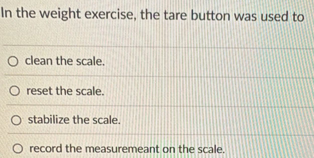 In the weight exercise, the tare button was used to
clean the scale.
reset the scale.
stabilize the scale.
record the measuremeant on the scale.